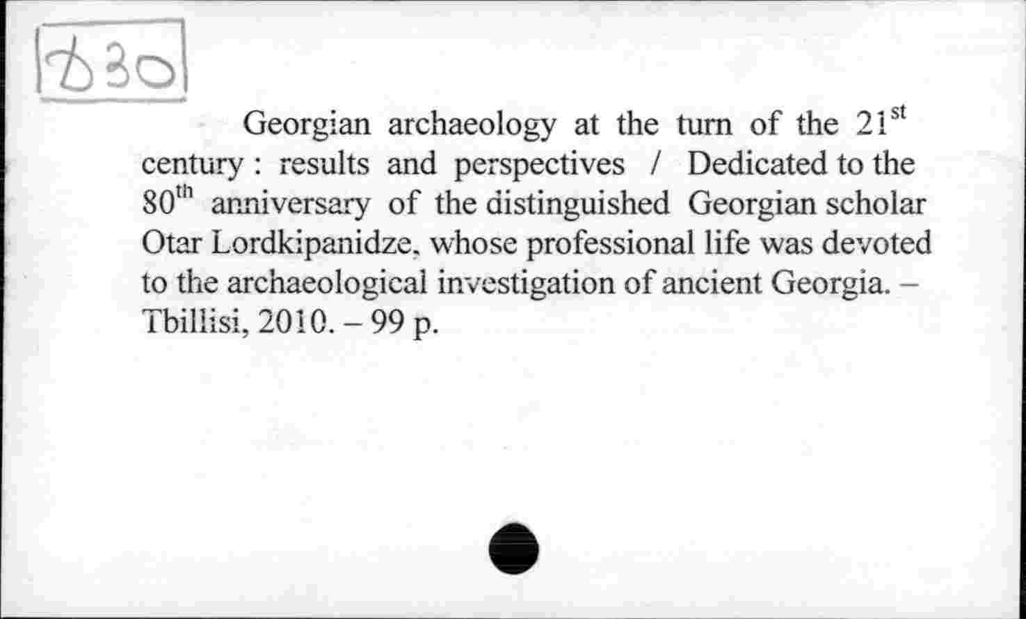 ﻿Georgian archaeology at the turn of the 2 Ist century : results and perspectives I Dedicated to the 80th anniversary of the distinguished Georgian scholar Otar Lordkipanidze. whose professional life was devoted to the archaeological investigation of ancient Georgia. -Tbillisi, 2010. - 99 p.